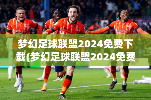 梦幻足球联盟2024免费下载(梦幻足球联盟2024免费下载安装)