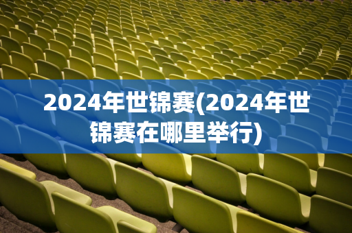 2024年世锦赛(2024年世锦赛在哪里举行)