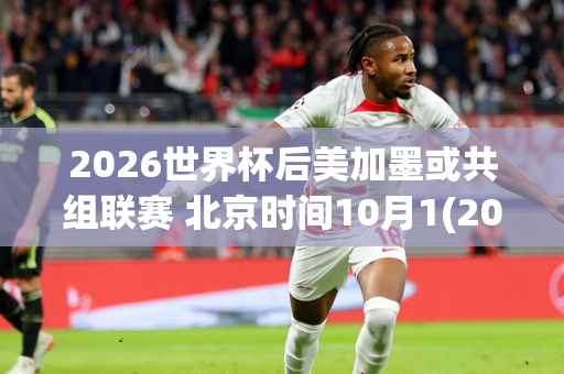 2026世界杯后美加墨或共组联赛 北京时间10月1(2026年美加墨世界杯)