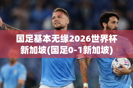 国足基本无缘2026世界杯新加坡(国足0-1新加坡)