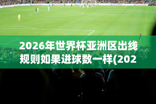 2026年世界杯亚洲区出线规则如果进球数一样(2026年世界杯亚洲区预选赛赛制)