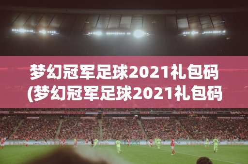 梦幻冠军足球2021礼包码(梦幻冠军足球2021礼包码使用)