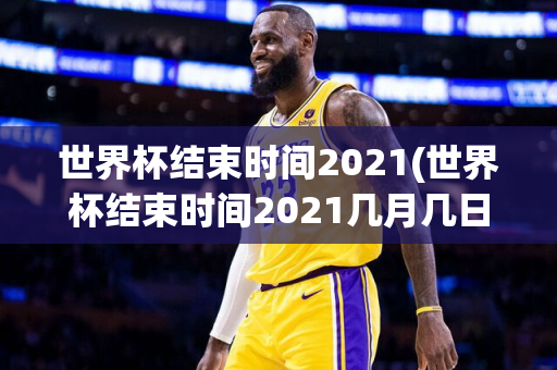 世界杯结束时间2021(世界杯结束时间2021几月几日)