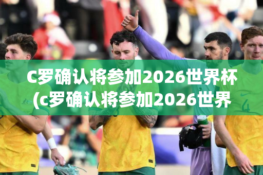 C罗确认将参加2026世界杯(c罗确认将参加2026世界杯比赛)