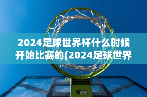 2024足球世界杯什么时候开始比赛的(2024足球世界杯什么时候开始比赛的呢)