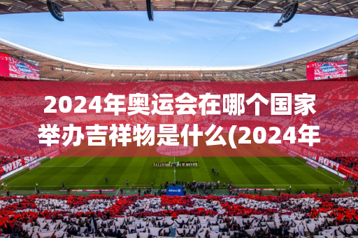 2024年奥运会在哪个国家举办吉祥物是什么(2024年奥运会的吉祥物是什么)