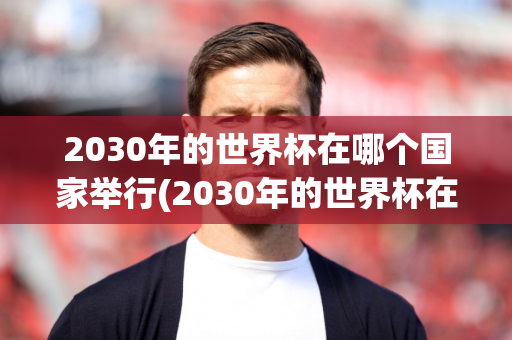 2030年的世界杯在哪个国家举行(2030年的世界杯在哪个国家举行的)