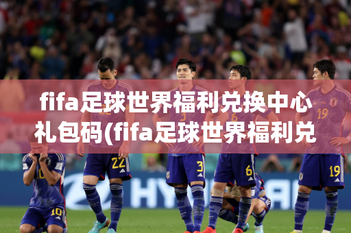 fifa足球世界福利兑换中心礼包码(fifa足球世界福利兑换中心礼包码是多少)