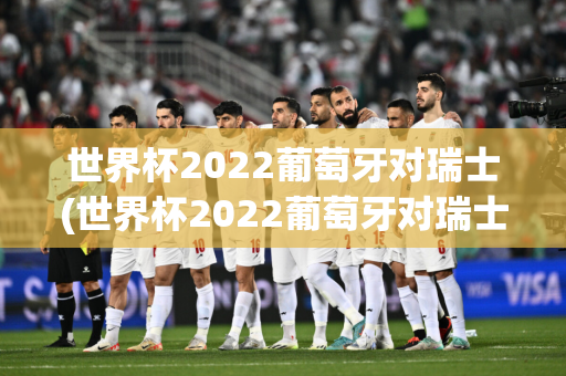 世界杯2022葡萄牙对瑞士(世界杯2022葡萄牙对瑞士比分)