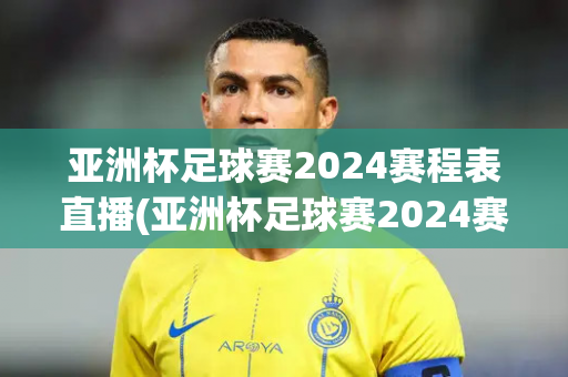 亚洲杯足球赛2024赛程表直播(亚洲杯足球赛2024赛程表直播回放)