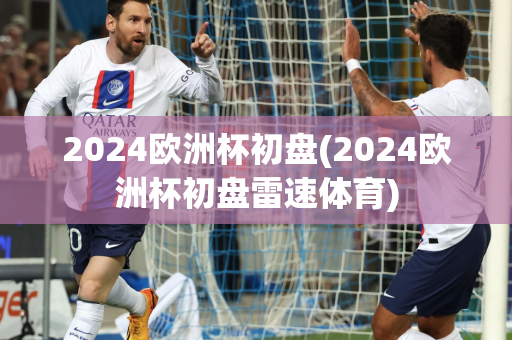 2024欧洲杯初盘(2024欧洲杯初盘雷速体育)