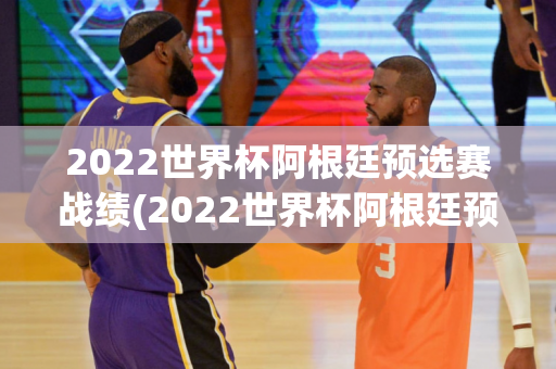 2022世界杯阿根廷预选赛战绩(2022世界杯阿根廷预选赛战绩如何)