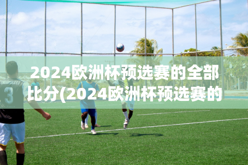 2024欧洲杯预选赛的全部比分(2024欧洲杯预选赛的全部比分是多少)