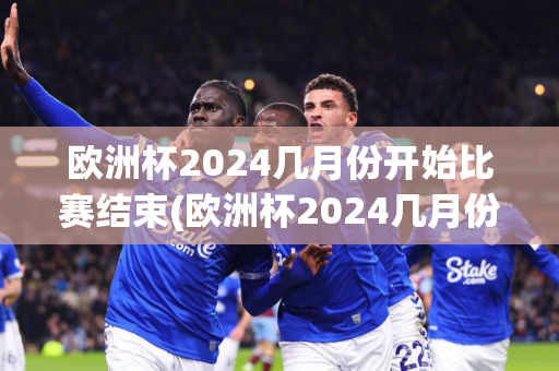 欧洲杯2024几月份开始比赛结束(欧洲杯2024几月份开始比赛结束的)