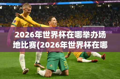 2026年世界杯在哪举办场地比赛(2026年世界杯在哪举办场地比赛呢)