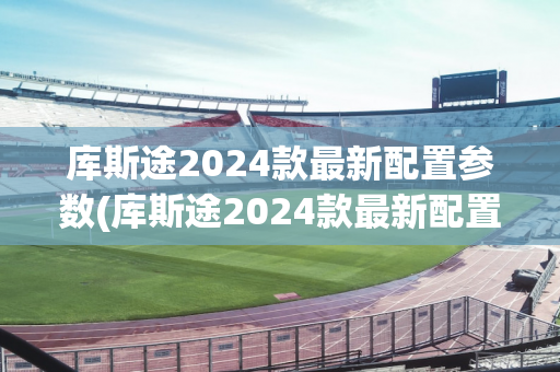 库斯途2024款最新配置参数(库斯途2024款最新配置参数表)