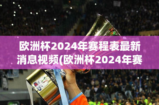 欧洲杯2024年赛程表最新消息视频(欧洲杯2024年赛程表最新消息视频播放)