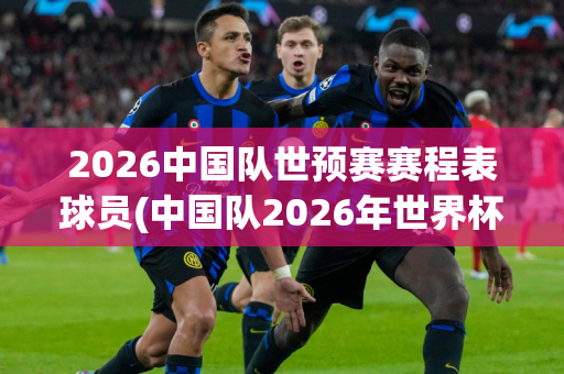 2026中国队世预赛赛程表球员(中国队2026年世界杯预选赛)