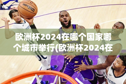 欧洲杯2024在哪个国家哪个城市举行(欧洲杯2024在哪个国家哪个城市举行了)