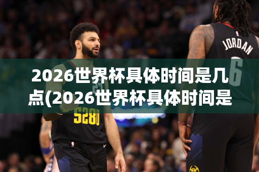 2026世界杯具体时间是几点(2026世界杯具体时间是几点到几点)