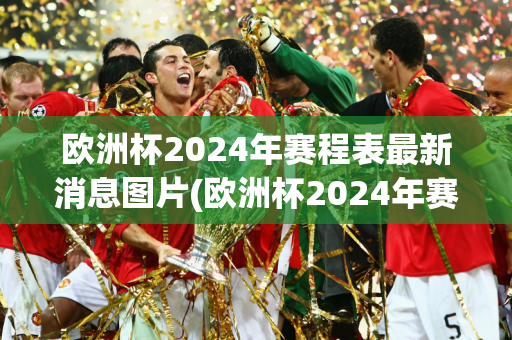 欧洲杯2024年赛程表最新消息图片(欧洲杯2024年赛程表最新消息图片大全)