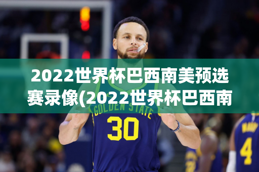 2022世界杯巴西南美预选赛录像(2022世界杯巴西南美预选赛录像回放)