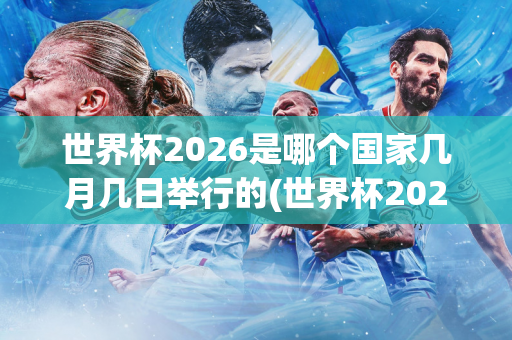 世界杯2026是哪个国家几月几日举行的(世界杯2026是哪个国家几月几日举行的呢)