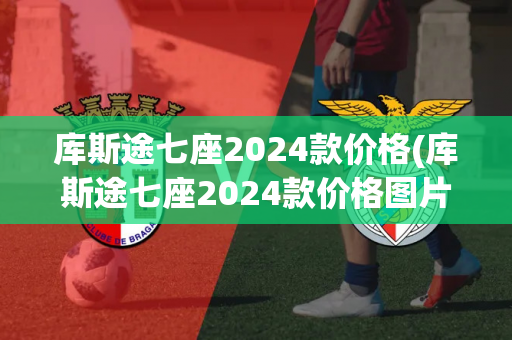 库斯途七座2024款价格(库斯途七座2024款价格图片大全)