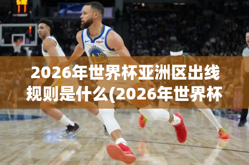 2026年世界杯亚洲区出线规则是什么(2026年世界杯亚洲区出线规则是什么意思)