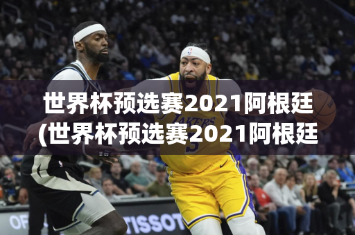 世界杯预选赛2021阿根廷(世界杯预选赛2021阿根廷比分)