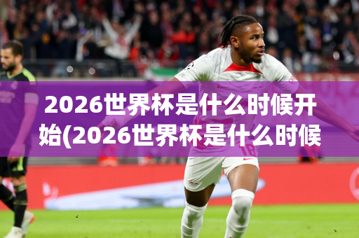 2026世界杯是什么时候开始(2026世界杯是什么时候开始的)