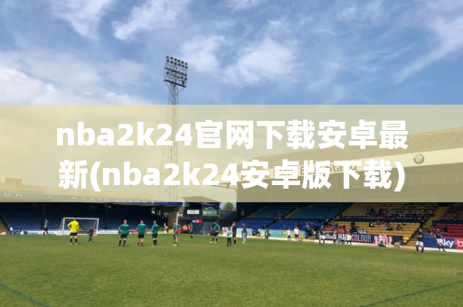 nba2k24官网下载安卓最新(nba2k24安卓版下载)