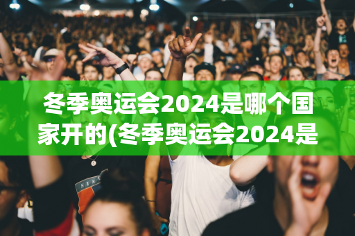 冬季奥运会2024是哪个国家开的(冬季奥运会2024是哪个国家开的呢)