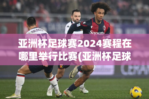 亚洲杯足球赛2024赛程在哪里举行比赛(亚洲杯足球赛2024赛程在哪里举行比赛呢)