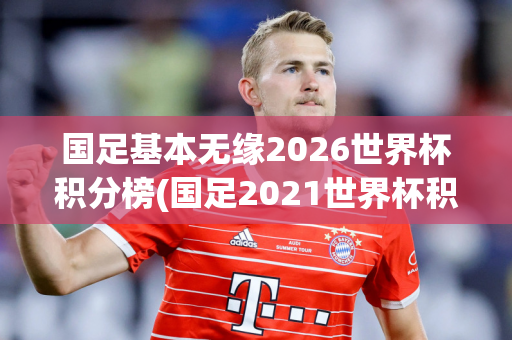 国足基本无缘2026世界杯积分榜(国足2021世界杯积分)