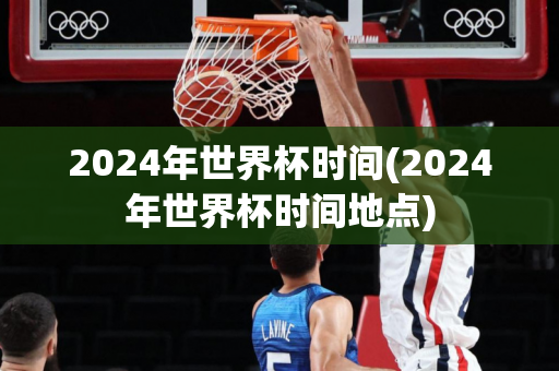 2024年世界杯时间(2024年世界杯时间地点)