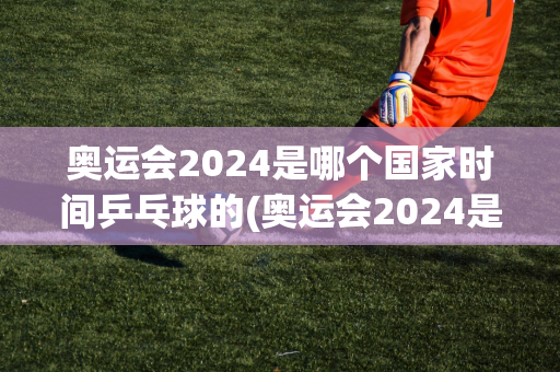 奥运会2024是哪个国家时间乒乓球的(奥运会2024是哪个国家时间乒乓球的比赛)