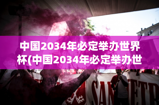 中国2034年必定举办世界杯(中国2034年必定举办世界杯吗)