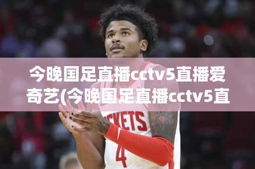 今晚国足直播cctv5直播爱奇艺(今晚国足直播cctv5直播爱奇艺视频)