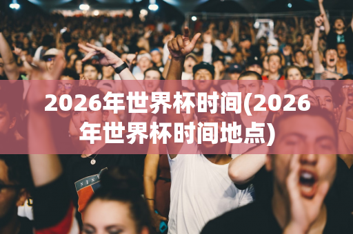 2026年世界杯时间(2026年世界杯时间地点)