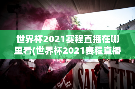 世界杯2021赛程直播在哪里看(世界杯2021赛程直播在哪里看回放)