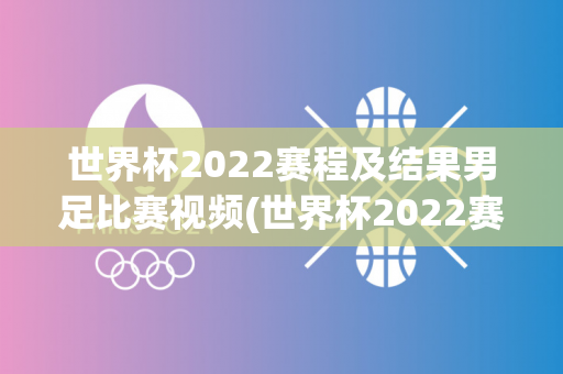 世界杯2022赛程及结果男足比赛视频(世界杯2022赛程及结果男足比赛视频回放)