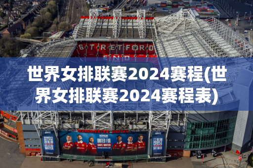 世界女排联赛2024赛程(世界女排联赛2024赛程表)