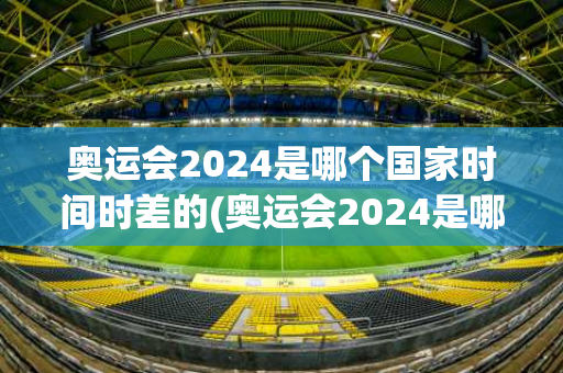 奥运会2024是哪个国家时间时差的(奥运会2024是哪个国家时间时差的呢)