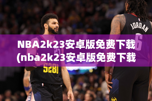 NBA2k23安卓版免费下载(nba2k23安卓版免费下载官网)