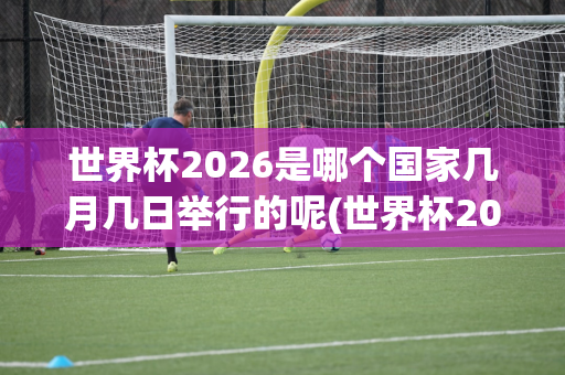 世界杯2026是哪个国家几月几日举行的呢(世界杯2026是哪个国家几月几日举行的呢英文)