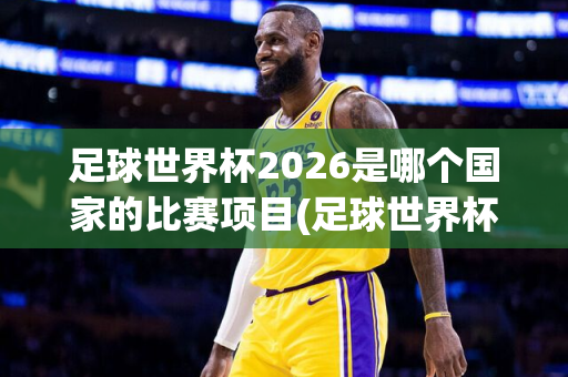 足球世界杯2026是哪个国家的比赛项目(足球世界杯2026是哪个国家的比赛项目啊)