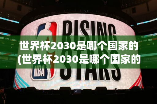 世界杯2030是哪个国家的(世界杯2030是哪个国家的比赛)