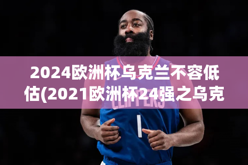 2024欧洲杯乌克兰不容低估(2021欧洲杯24强之乌克兰)