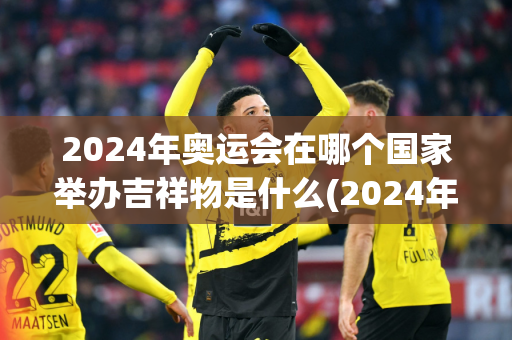 2024年奥运会在哪个国家举办吉祥物是什么(2024年奥运会的吉祥物是什么)